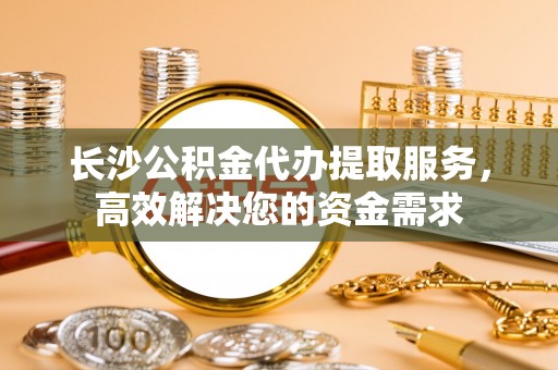 资中长沙公积金代办提取服务，高效解决您的资金需求