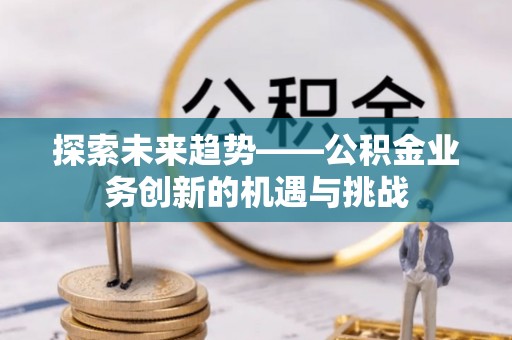资中探索未来趋势——公积金业务创新的机遇与挑战