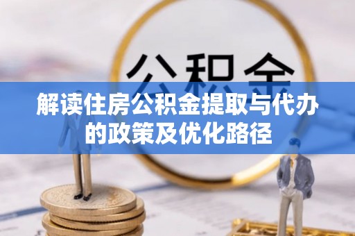 资中解读住房公积金提取与代办的政策及优化路径