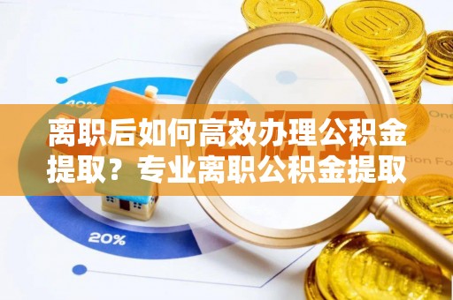 资中离职后如何高效办理公积金提取？专业离职公积金提取代办服务详解