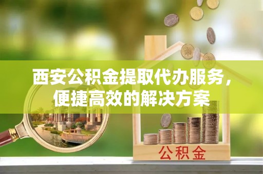 资中西安公积金提取代办服务，便捷高效的解决方案