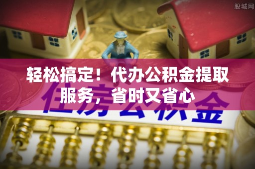 资中轻松搞定！代办公积金提取服务，省时又省心