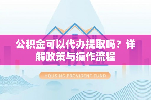 资中公积金可以代办提取吗？详解政策与操作流程