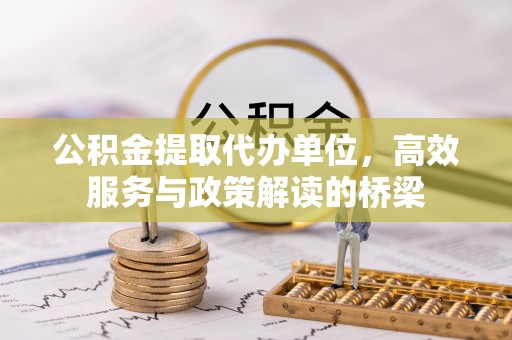 资中公积金提取代办单位，高效服务与政策解读的桥梁