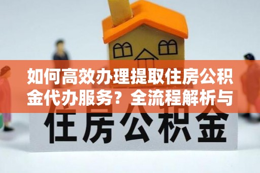 资中如何高效办理提取住房公积金代办服务？全流程解析与技巧分享