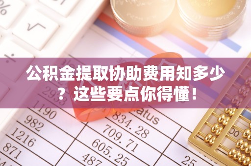资中公积金提取协助费用知多少？这些要点你得懂！