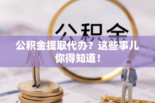 资中公积金提取代办？这些事儿你得知道！