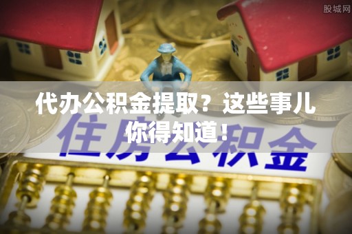资中代办公积金提取？这些事儿你得知道！