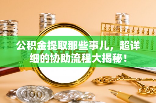 资中公积金提取那些事儿，超详细的协助流程大揭秘！