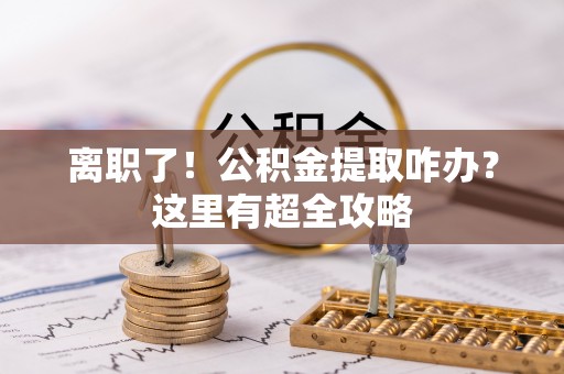 资中离职了！公积金提取咋办？这里有超全攻略
