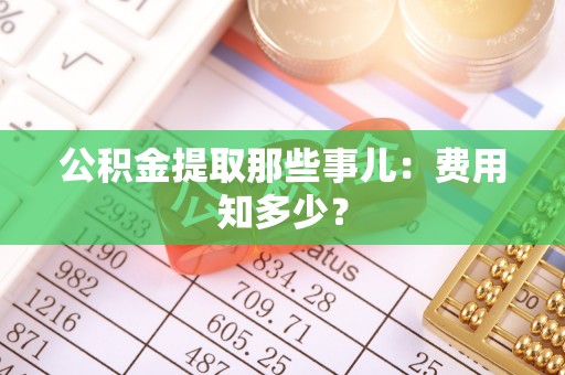 资中公积金提取那些事儿：费用知多少？