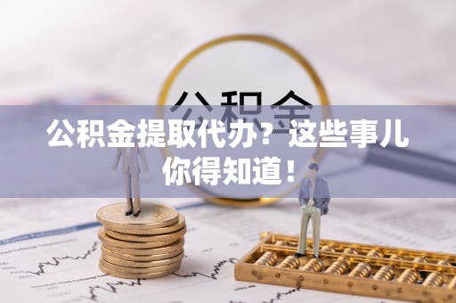 资中公积金提取代办？这些事儿你得知道！