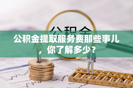资中公积金提取服务费那些事儿，你了解多少？