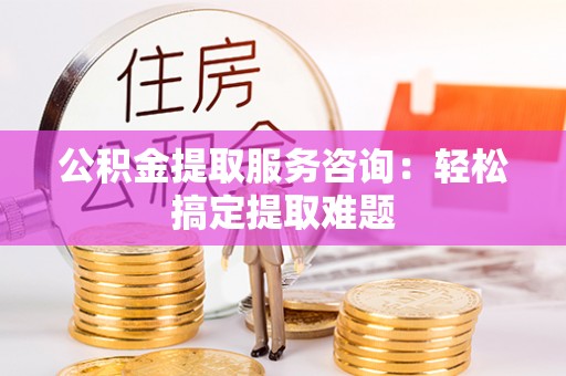 资中公积金提取服务咨询：轻松搞定提取难题