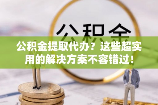 资中公积金提取代办？这些超实用的解决方案不容错过！