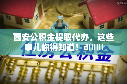 资中西安公积金提取代办，这些事儿你得知道！😎