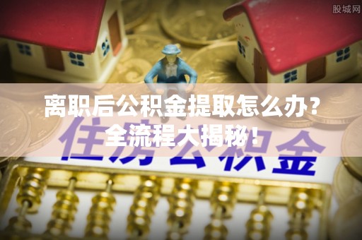 资中离职后公积金提取怎么办？全流程大揭秘！