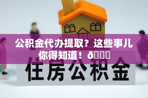 资中公积金代办提取？这些事儿你得知道！😎