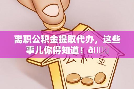 资中离职公积金提取代办，这些事儿你得知道！😎