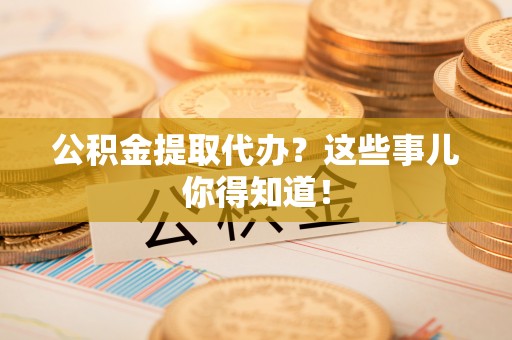 资中公积金提取代办？这些事儿你得知道！
