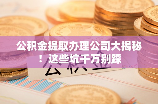 资中公积金提取办理公司大揭秘！这些坑千万别踩