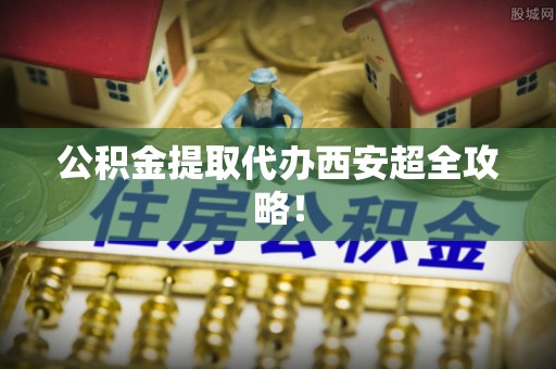 资中公积金提取代办西安超全攻略！
