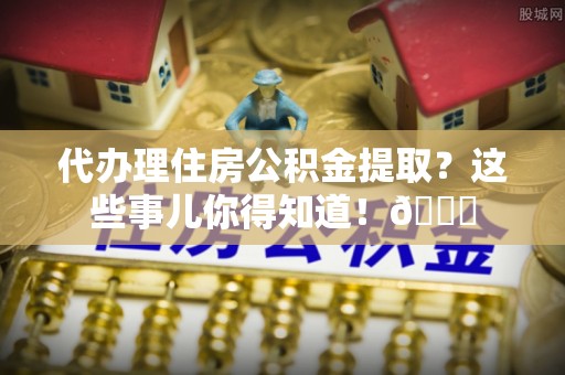 资中代办理住房公积金提取？这些事儿你得知道！😎