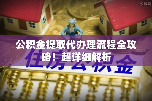 资中公积金提取代办理流程全攻略！超详细解析