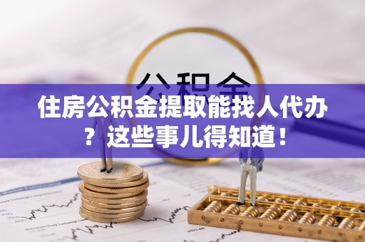 资中住房公积金提取能找人代办？这些事儿得知道！