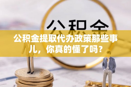 资中公积金提取代办政策那些事儿，你真的懂了吗？