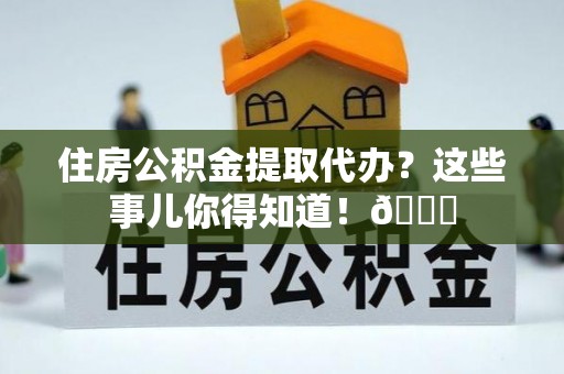 资中住房公积金提取代办？这些事儿你得知道！😎
