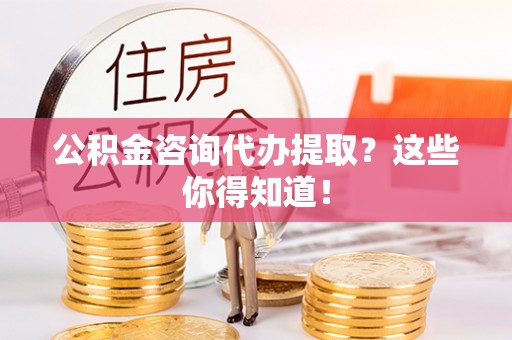 资中公积金咨询代办提取？这些你得知道！