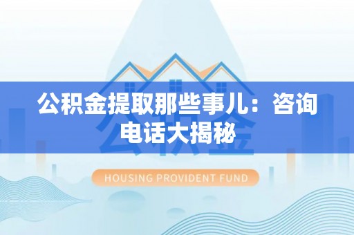 资中公积金提取那些事儿：咨询电话大揭秘
