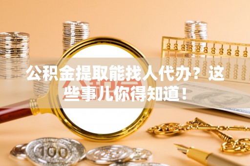资中公积金提取能找人代办？这些事儿你得知道！