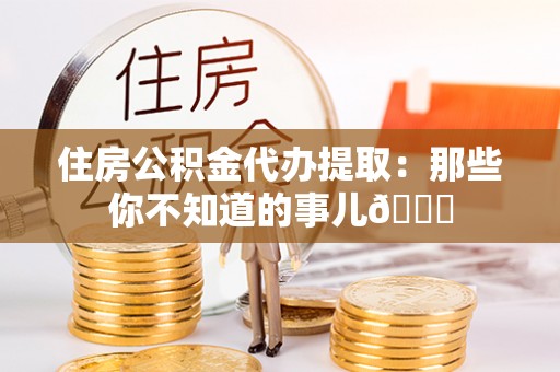 资中住房公积金代办提取：那些你不知道的事儿😎