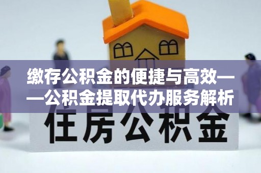 资中缴存公积金的便捷与高效——公积金提取代办服务解析