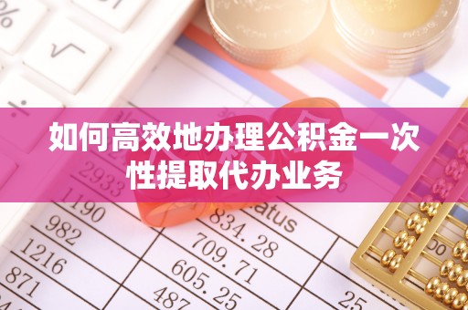 资中如何高效地办理公积金一次性提取代办业务