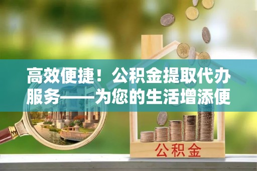 资中高效便捷！公积金提取代办服务——为您的生活增添便利