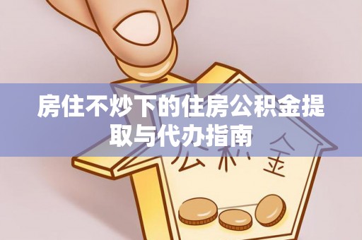资中房住不炒下的住房公积金提取与代办指南