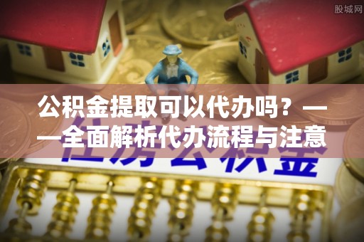资中公积金提取可以代办吗？——全面解析代办流程与注意事项